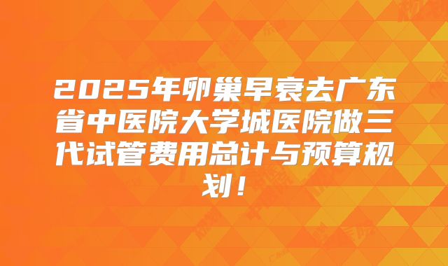 2025年卵巢早衰去广东省中医院大学城医院做三代试管费用总计与预算规划！