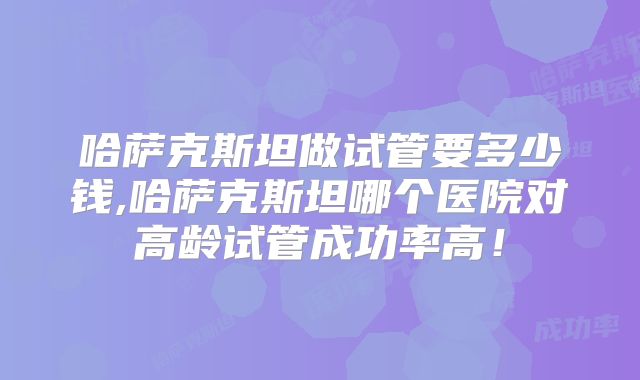 哈萨克斯坦做试管要多少钱,哈萨克斯坦哪个医院对高龄试管成功率高！