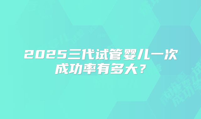 2025三代试管婴儿一次成功率有多大?