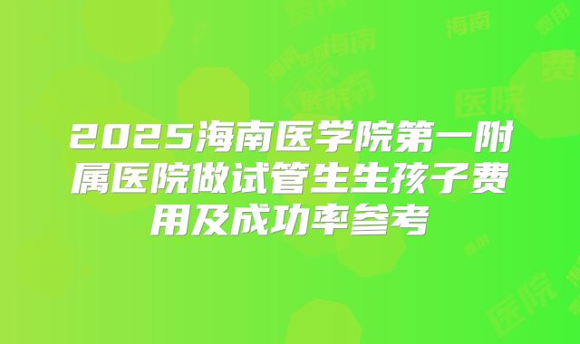 2025海南医学院第一附属医院做试管生生孩子费用及成功率参考