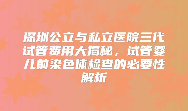 深圳公立与私立医院三代试管费用大揭秘，试管婴儿前染色体检查的必要性解析