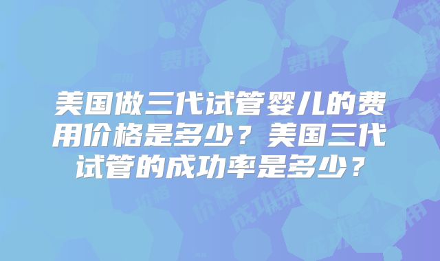 美国做三代试管婴儿的费用价格是多少？美国三代试管的成功率是多少？