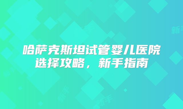 哈萨克斯坦试管婴儿医院选择攻略,新手指南