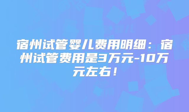 宿州试管婴儿费用明细：宿州试管费用是3万元-10万元左右！