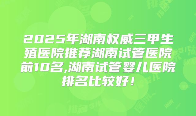 2025年湖南权威三甲生殖医院推荐湖南试管医院前10名,湖南试管婴儿医院排名比较好！