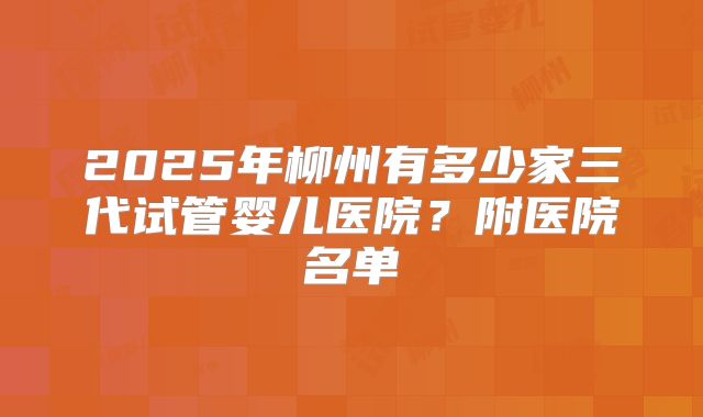 2025年柳州有多少家三代试管婴儿医院?附医院名单
