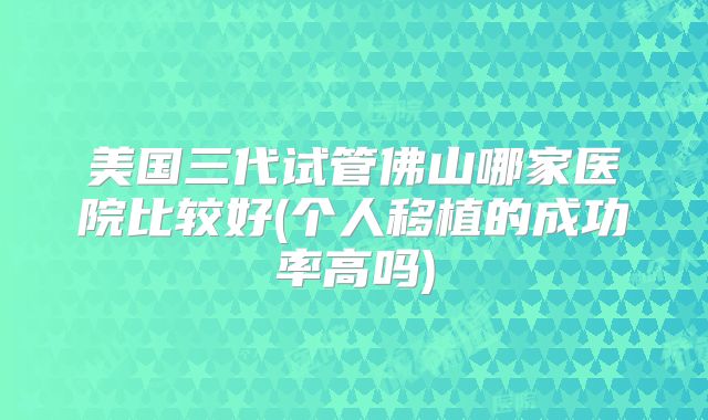 美国三代试管佛山哪家医院比较好(个人移植的成功率高吗)