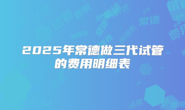 2025年常德做三代试管的费用明细表