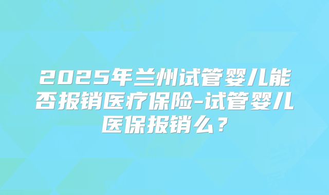 2025年兰州试管婴儿能否报销医疗保险-试管婴儿医保报销么?