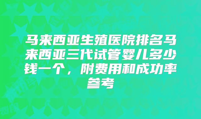 马来西亚生殖医院排名马来西亚三代试管婴儿多少钱一个，附费用和成功率参考