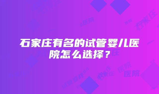 石家庄有名的试管婴儿医院怎么选择？