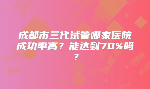 成都市三代试管哪家医院成功率高？能达到70%吗？