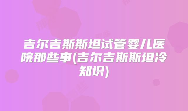 吉尔吉斯斯坦试管婴儿医院那些事(吉尔吉斯斯坦冷知识)