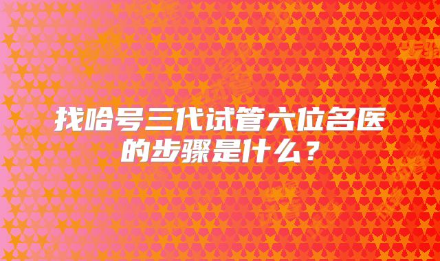 找哈号三代试管六位名医的步骤是什么？