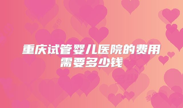 重庆试管婴儿医院的费用需要多少钱