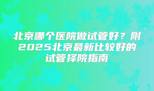 北京哪个医院做试管好？附2025北京最新比较好的试管择院指南