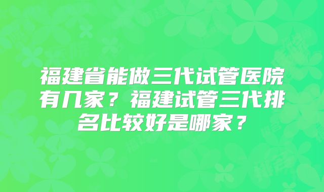 福建省能做三代试管医院有几家？福建试管三代排名比较好是哪家？