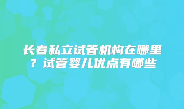 长春私立试管机构在哪里？试管婴儿优点有哪些
