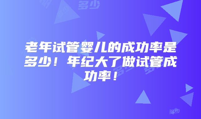 老年试管婴儿的成功率是多少！年纪大了做试管成功率！