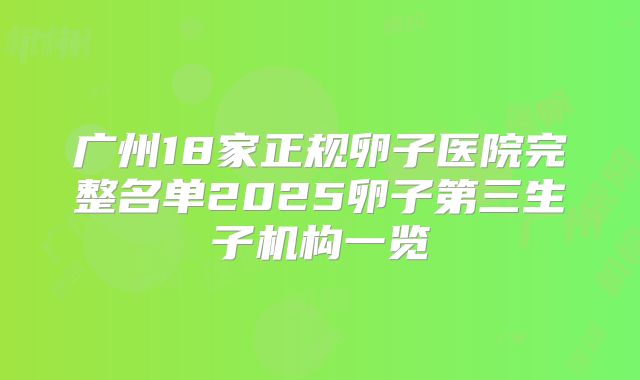 广州18家正规卵子医院完整名单2025卵子第三生子机构一览