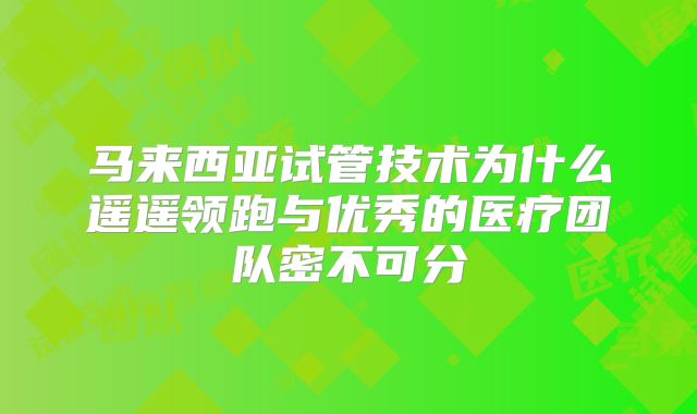 马来西亚试管技术为什么遥遥领跑与优秀的医疗团队密不可分
