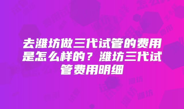 去潍坊做三代试管的费用是怎么样的？潍坊三代试管费用明细