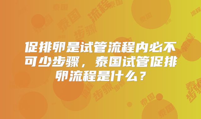 促排卵是试管流程内必不可少步骤,泰国试管促排卵流程是什么?