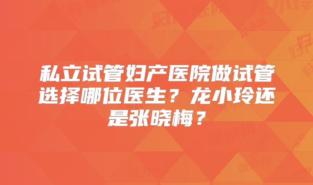 私立试管妇产医院做试管选择哪位医生？龙小玲还是张晓梅？