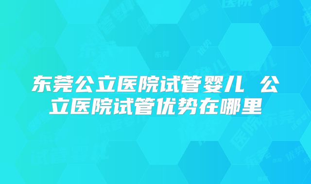 东莞公立医院试管婴儿 公立医院试管优势在哪里