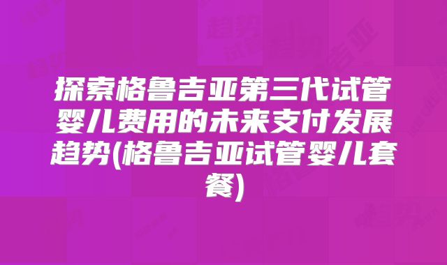 探索格鲁吉亚第三代试管婴儿费用的未来支付发展趋势(格鲁吉亚试管婴儿套餐)