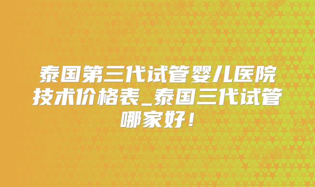 泰国第三代试管婴儿医院技术价格表_泰国三代试管哪家好!