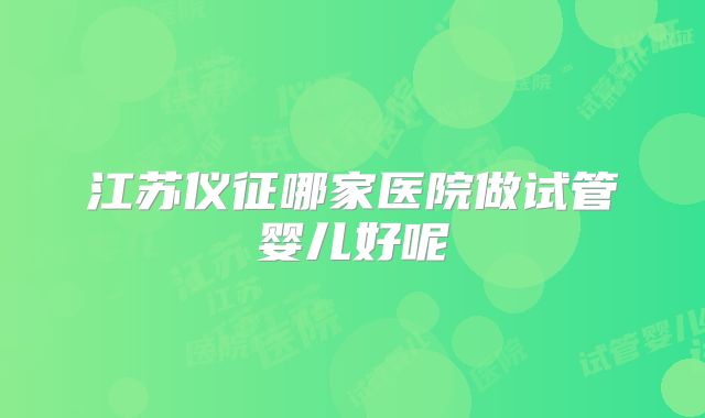 江苏仪征哪家医院做试管婴儿好呢