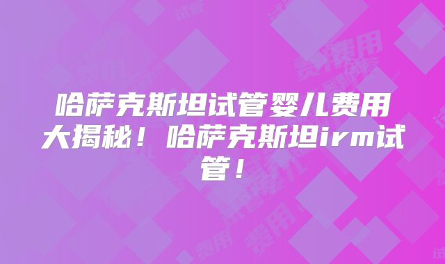 哈萨克斯坦试管婴儿费用大揭秘！哈萨克斯坦irm试管！