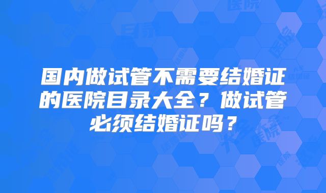 国内做试管不需要结婚证的医院目录大全？做试管必须结婚证吗？