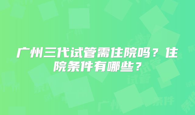 广州三代试管需住院吗？住院条件有哪些？