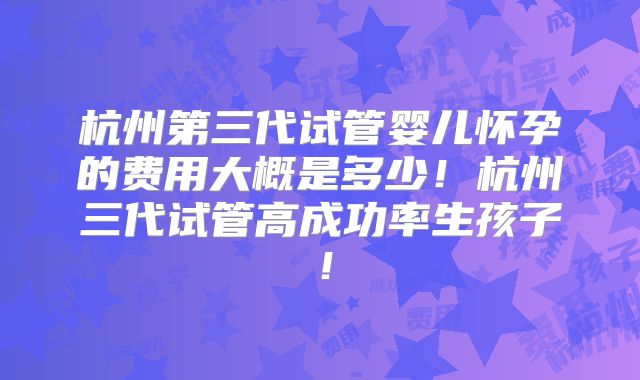 杭州第三代试管婴儿怀孕的费用大概是多少！杭州三代试管高成功率生孩子！