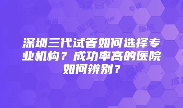 深圳三代试管如何选择专业机构？成功率高的医院如何辨别？