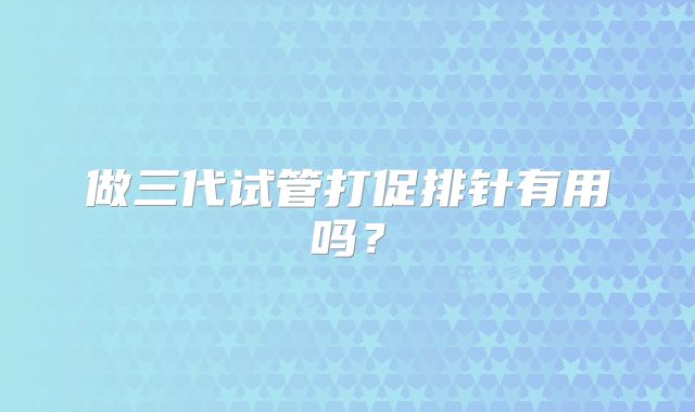 做三代试管打促排针有用吗？