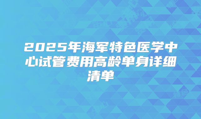2025年海军特色医学中心试管费用高龄单身详细清单