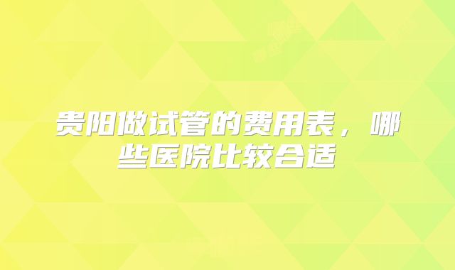 贵阳做试管的费用表，哪些医院比较合适