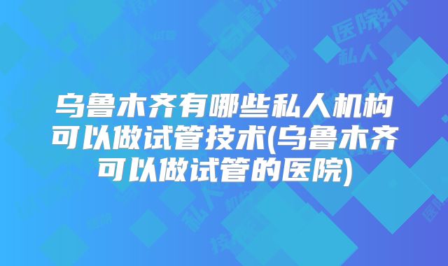 乌鲁木齐有哪些私人机构可以做试管技术(乌鲁木齐可以做试管的医院)