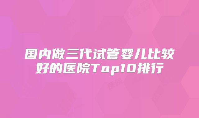 国内做三代试管婴儿比较好的医院Top10排行