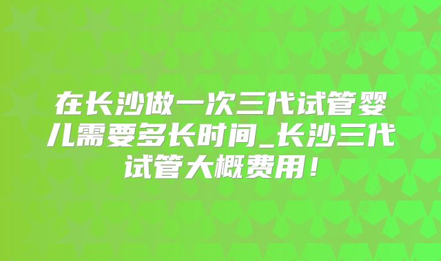 在长沙做一次三代试管婴儿需要多长时间_长沙三代试管大概费用！