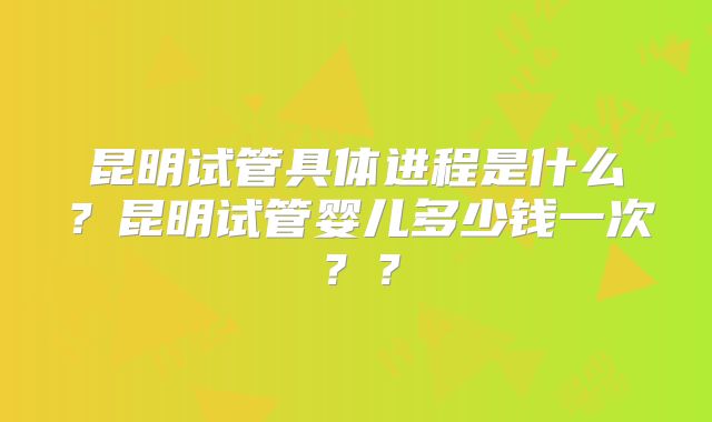 昆明试管具体进程是什么？昆明试管婴儿多少钱一次？？
