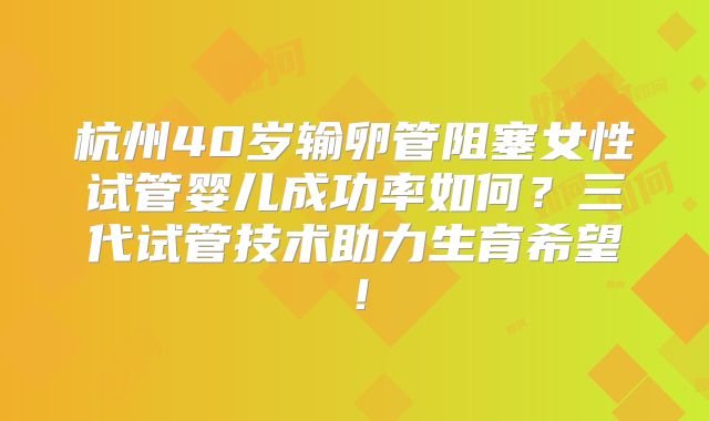 杭州40岁输卵管阻塞女性试管婴儿成功率如何？三代试管技术助力生育希望！