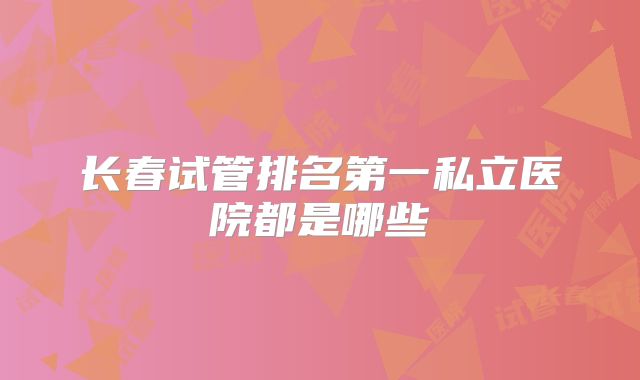 长春试管排名第一私立医院都是哪些