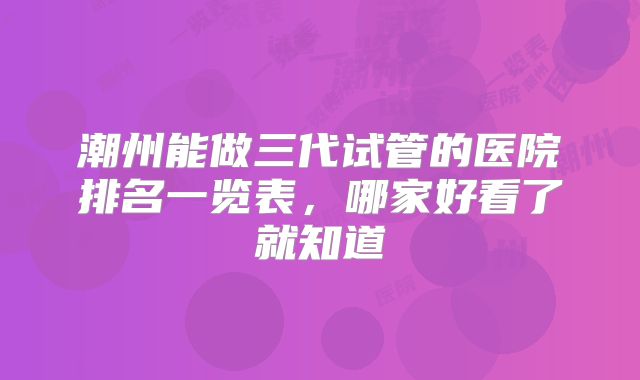 潮州能做三代试管的医院排名一览表，哪家好看了就知道