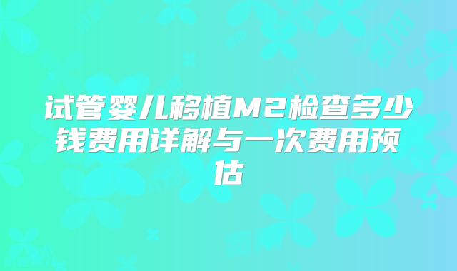 试管婴儿移植M2检查多少钱费用详解与一次费用预估
