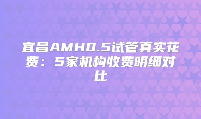 宜昌AMH0.5试管真实花费：5家机构收费明细对比