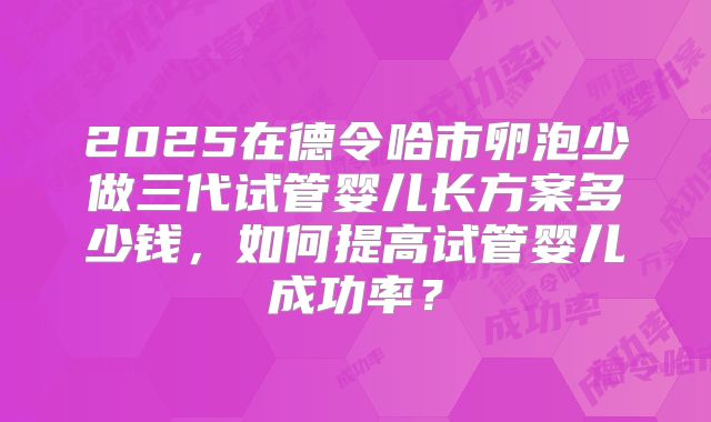 2025在德令哈市卵泡少做三代试管婴儿长方案多少钱，如何提高试管婴儿成功率？